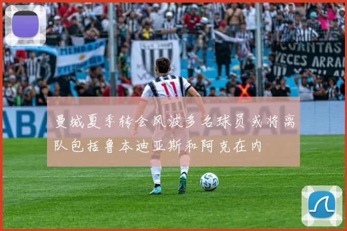 曼城夏季转会风波多名球员或将离队包括鲁本迪亚斯和阿克在内